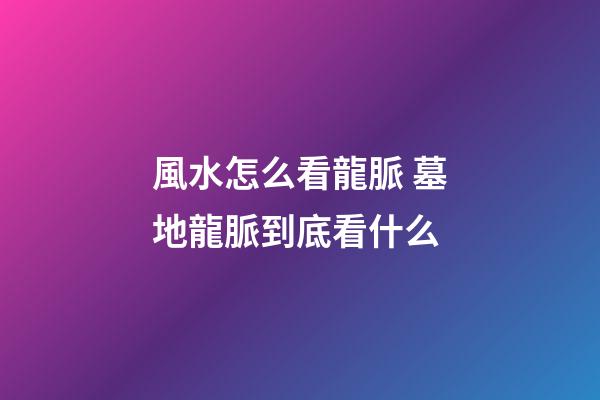 風水怎么看龍脈 墓地龍脈到底看什么